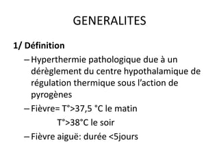 GENERALITES
1/ Définition
   – Hyperthermie pathologique due à un
     dérèglement du centre hypothalamique de
     régulation thermique sous l’action de
     pyrogènes
   – Fièvre= T°>37,5 °C le matin
            T°>38°C le soir
   – Fièvre aiguë: durée <5jours
 