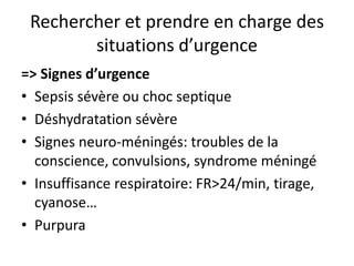 Rechercher et prendre en charge des
        situations d’urgence
=> Signes d’urgence
• Sepsis sévère ou choc septique
• Déshydratation sévère
• Signes neuro-méningés: troubles de la
  conscience, convulsions, syndrome méningé
• Insuffisance respiratoire: FR>24/min, tirage,
  cyanose…
• Purpura
 