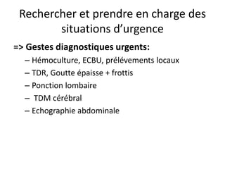 Rechercher et prendre en charge des
        situations d’urgence
=> Gestes diagnostiques urgents:
  – Hémoculture, ECBU, prélévements locaux
  – TDR, Goutte épaisse + frottis
  – Ponction lombaire
  – TDM cérébral
  – Echographie abdominale
 