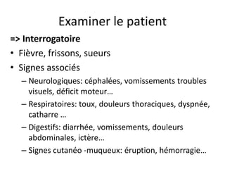 Examiner le patient
=> Interrogatoire
• Fièvre, frissons, sueurs
• Signes associés
  – Neurologiques: céphalées, vomissements troubles
    visuels, déficit moteur…
  – Respiratoires: toux, douleurs thoraciques, dyspnée,
    catharre …
  – Digestifs: diarrhée, vomissements, douleurs
    abdominales, ictère…
  – Signes cutanéo -muqueux: éruption, hémorragie…
 