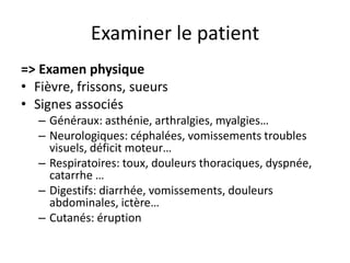 Examiner le patient
=> Examen physique
• Fièvre, frissons, sueurs
• Signes associés
   – Généraux: asthénie, arthralgies, myalgies…
   – Neurologiques: céphalées, vomissements troubles
     visuels, déficit moteur…
   – Respiratoires: toux, douleurs thoraciques, dyspnée,
     catarrhe …
   – Digestifs: diarrhée, vomissements, douleurs
     abdominales, ictère…
   – Cutanés: éruption
 