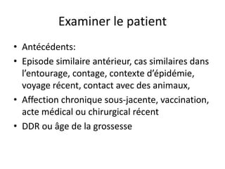 Examiner le patient
• Antécédents:
• Episode similaire antérieur, cas similaires dans
  l’entourage, contage, contexte d’épidémie,
  voyage récent, contact avec des animaux,
• Affection chronique sous-jacente, vaccination,
  acte médical ou chirurgical récent
• DDR ou âge de la grossesse
 