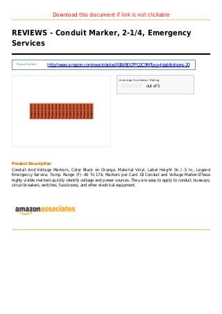 Download this document if link is not clickable
REVIEWS - Conduit Marker, 2-1/4, Emergency
Services
Product Details :
http://www.amazon.com/exec/obidos/ASIN/B007PD2C9M?tag=hijabfashions-20
Average Customer Rating
out of 5
Product Description
Conduit And Voltage Markers, Color Black on Orange, Material Vinyl, Label Height (In.) .5 In., Legend
Emergency Service, Temp. Range (F) -40 To 176, Markers per Card 18 Conduit and Voltage MarkersThese
highly visible markers quickly identify voltage and power sources. They are easy to apply to conduit, busways,
circuit breakers, switches, fuse boxes, and other electrical equipment.
 