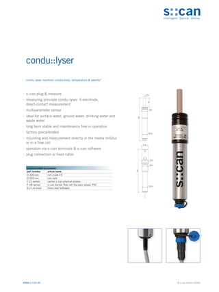 © s::can GmbH (2020)
www.s-can.at
condu::lyser
	
∙ s::can plug & measure
	
∙ measuring principle condu::lyser: 4-electrode,
direct-contact measurement
	
∙ multiparameter sensor
	
∙ ideal for surface water, ground water, drinking water and
waste water
	
∙ long term stable and maintenance free in operation
	
∙ factory precalibrated
	
∙ mounting and measurement directly in the media (InSitu)
or in a flow cell
	
∙ operation via s::can terminals & s::can software
	
∙ plug connection or fixed cable
12
52
33
237
27,6
35
27,6
38
33
237
Messgeräte Sonstige Daten
recommended accessories
part number article name
D-330-xxx con::cube V3
D-320-xxx con::lyte
F-12-sensor carrier s::can physical probes
F-48-sensor s::can Sensor flow-cell (by-pass setup), PVC
S-11-xx-moni moni::tool Software
condu::lyser monitors conductivity, temperature & salinity*
 