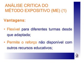 ANÁLISE CRITICA DO
MÉTODO EXPOSITIVO (ME) (1)
Vantagens:
• Flexível para diferentes turmas desde
que adaptada;
• Permite o reforço não disponível com
outros recursos educativos;
 