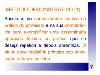 MÉTODO DEMONSTRATIVO (1)
Baseia-se no conhecimento técnico ou
prático do professor e na sua competên-
cia para exemplificar uma determinada
operação técnica ou prática que se
deseja repetida e depois aprendida. O
aluno deve realizá-la primeiro sob orien-
tação e depois sozinho.
 
