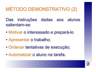 MÉTODO DEMONSTRATIVO (2)
Das instruções dadas aos alunos
salientam-se:
• Motivar o interessado e prepará-lo
• Apresentar o trabalho;
• Ordenar tentativas de execução;
• Automatizar o aluno na tarefa.
 