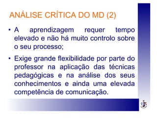 ANÁLISE CRÍTICA DO MD (2)
• A aprendizagem requer tempo
elevado e não há muito controlo sobre
o seu processo;
• Exige grande flexibilidade por parte do
professor na aplicação das técnicas
pedagógicas e na análise dos seus
conhecimentos e ainda uma elevada
competência de comunicação.
 