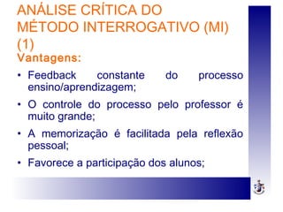 ANÁLISE CRÍTICA DO
MÉTODO INTERROGATIVO (MI)
(1)
Vantagens:
• Feedback constante do processo
ensino/aprendizagem;
• O controle do processo pelo professor é
muito grande;
• A memorização é facilitada pela reflexão
pessoal;
• Favorece a participação dos alunos;
 