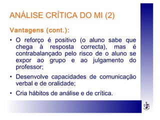 ANÁLISE CRÍTICA DO MI (2)
Vantagens (cont.):
• O reforço é positivo (o aluno sabe que
chega à resposta correcta), mas é
contrabalançado pelo risco de o aluno se
expor ao grupo e ao julgamento do
professor;
• Desenvolve capacidades de comunicação
verbal e de oralidade;
• Cria hábitos de análise e de crítica.
 