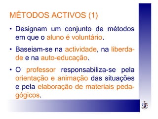 MÉTODOS ACTIVOS (1)
• Designam um conjunto de métodos
em que o aluno é voluntário.
• Baseiam-se na actividade, na liberda-
de e na auto-educação.
• O professor responsabiliza-se pela
orientação e animação das situações
e pela elaboração de materiais peda-
gógicos.
 