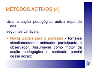 MÉTODOS ACTIVOS (4)
Uma situação pedagógica activa depende
das
seguintes variáveis:
• Novos papéis para o professor - torna-se
simultaneamente animador, participante, e
observador. Assume-se como motor da
acção pedagógica e conteúdo parcial
dessa acção;
 