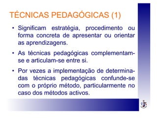 TÉCNICAS PEDAGÓGICAS (1)
• Significam estratégia, procedimento ou
forma concreta de apresentar ou orientar
as aprendizagens.
• As técnicas pedagógicas complementam-
se e articulam-se entre si.
• Por vezes a implementação de determina-
das técnicas pedagógicas confunde-se
com o próprio método, particularmente no
caso dos métodos activos.
 