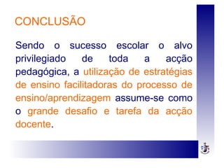 CONCLUSÃO
Sendo o sucesso escolar o alvo
privilegiado de toda a acção
pedagógica, a utilização de estratégias
de ensino facilitadoras do processo de
ensino/aprendizagem assume-se como
o grande desafio e tarefa da acção
docente.
 