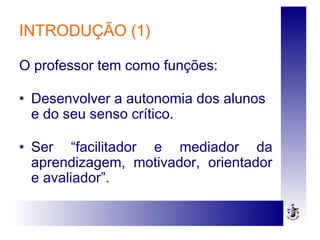 INTRODUÇÃO (1)
O professor tem como funções:
• Desenvolver a autonomia dos alunos
e do seu senso crítico.
• Ser “facilitador e mediador da
aprendizagem, motivador, orientador
e avaliador”.
 