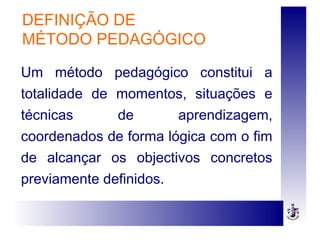 DEFINIÇÃO DE
MÉTODO PEDAGÓGICO
Um método pedagógico constitui a
totalidade de momentos, situações e
técnicas de aprendizagem,
coordenados de forma lógica com o fim
de alcançar os objectivos concretos
previamente definidos.
 