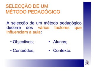 SELECÇÃO DE UM
MÉTODO PEDAGÓGICO
• Objectivos;
• Conteúdos;
• Alunos;
• Contexto.
A selecção de um método pedagógico
decorre dos vários factores que
influenciam a aula:
 