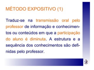 MÉTODO EXPOSITIVO (1)
Traduz-se na transmissão oral pelo
professor de informação e conhecimen-
tos ou conteúdos em que a participação
do aluno é diminuta. A estrutura e a
sequência dos conhecimentos são defi-
nidas pelo professor.
 