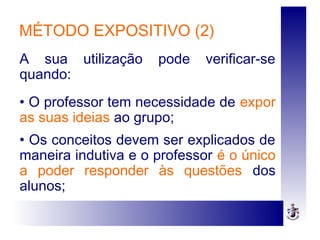 MÉTODO EXPOSITIVO (2)
A sua utilização pode verificar-se
quando:
• O professor tem necessidade de expor
as suas ideias ao grupo;
• Os conceitos devem ser explicados de
maneira indutiva e o professor é o único
a poder responder às questões dos
alunos;
 