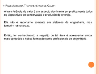  RELEVÂNCIA DA TRANSFERÊNCIA DE CALOR
A transferência de calor é um aspecto dominante em praticamente todos
os dispositivos de conservação e produção de energia.
Ela não é importante somente em sistemas de engenharia, mas
também na natureza.
Então, ter conhecimento a respeito de tal área é acrescentar ainda
mais conteúdo a nossa formação como profissionais de engenharia.
 