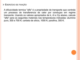 EXERCÍCIO DE FIXAÇÃO
A difusividade termica "alfa" é a propriedade de transporte que controla
um processo de transferencia de calor por conduçao em regime
transiente. Usando os valores apropriados de k, rô e Cp abaixo, calcule
"alfa" para os seguintes materiais nas temperaturas indicadas: aluminio
puro, 300 e 700 K; carbeto de silicio, 1000 K; parafina, 300 K.
 