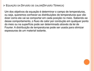  EQUAÇÃO DA DIFUSÃO DE CALOR(DIFUSÃO TÉRMICA)
Um dos objetivos da equação é determinar o campo de temperaturas,
ou seja, queremos conhecer as distribuições de temperaturas que vão
dizer como ela vai se comportar em cada posição no meio. Sabendo-se
desse comportamento, o fluxo de calor por condução em qualquer ponto
do meio ou na superfície pode ser determinado através da lei de
Fourier. A distribuição de temperaturas pode ser usada para otimizar
espessuras de um material isolante.
 
