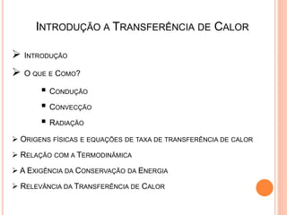 INTRODUÇÃO A TRANSFERÊNCIA DE CALOR
 INTRODUÇÃO
 O QUE E COMO?
 CONDUÇÃO
 CONVECÇÃO
 RADIAÇÃO
 ORIGENS FÍSICAS E EQUAÇÕES DE TAXA DE TRANSFERÊNCIA DE CALOR
 RELAÇÃO COM A TERMODINÂMICA
 A EXIGÊNCIA DA CONSERVAÇÃO DA ENERGIA
 RELEVÂNCIA DA TRANSFERÊNCIA DE CALOR
 