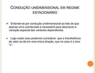 CONDUÇÃO UNIDIMENSIONAL EM REGIME
ESTACIONÁRIO
 Entende-se por condução unidimensional ao fato de que
apenas uma coordenada é necessária para descrever a
variação espacial das variáveis dependentes.
 Logo neste caso podemos considerar que a transferência
de calor se dá em uma única direção, que no caso é o eixo
“x”.
 