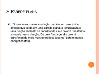  PAREDE PLANA
 Observamos que na condução de calor em uma única
direção que se dá em uma parede plana, a temperatura é
uma função somente da coordenada x e o calor é transferida
somente nessa direção. De uma forma geral o calor é
transferido do meio mais energético (quente) para o menos
energético (frio).
 