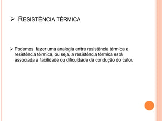  RESISTÊNCIA TÉRMICA
 Podemos fazer uma analogia entre resistência térmica e
resistência térmica, ou seja, a resistência térmica está
associada a facilidade ou dificuldade da condução do calor.
 