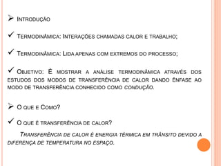  INTRODUÇÃO
 TERMODINÂMICA: INTERAÇÕES CHAMADAS CALOR E TRABALHO;
 TERMODINÂMICA: LIDA APENAS COM EXTREMOS DO PROCESSO;
 OBJETIVO: É MOSTRAR A ANÁLISE TERMODINÂMICA ATRAVÉS DOS
ESTUDOS DOS MODOS DE TRANSFERÊNCIA DE CALOR DANDO ÊNFASE AO
MODO DE TRANSFERÊNCIA CONHECIDO COMO CONDUÇÃO.
 O QUE E COMO?
 O QUE É TRANSFERÊNCIA DE CALOR?
TRANSFERÊNCIA DE CALOR É ENERGIA TÉRMICA EM TRÂNSITO DEVIDO A
DIFERENÇA DE TEMPERATURA NO ESPAÇO.
 