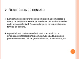  RESISTÊNCIA DE CONTATO
 É importante considerarmos que em sistemas compostos a
queda de temperatura entre as interfaces dos vários materiais
pode ser considerável. Essa mudança se deve à resistência
térmica de contato.
 Alguns fatores podem contribuir para o aumento ou a
diminuição de tal resistência como a rugosidade, área dos
pontos de contato, uso de graxas térmicas, enchimentos,etc.
 