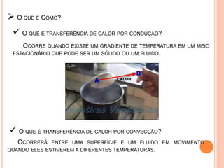  O QUE É TRANSFERÊNCIA DE CALOR POR CONDUÇÃO?
 O QUE É TRANSFERÊNCIA DE CALOR POR CONVECÇÃO?
 O QUE E COMO?
OCORRE QUANDO EXISTE UM GRADIENTE DE TEMPERATURA EM UM MEIO
ESTACIONÁRIO QUE PODE SER UM SÓLIDO OU UM FLUIDO.
OCORRERÁ ENTRE UMA SUPERFÍCIE E UM FLUIDO EM MOVIMENTO
QUANDO ELES ESTIVEREM A DIFERENTES TEMPERATURAS.
 