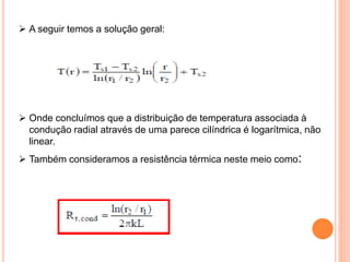  A seguir temos a solução geral:
 Onde concluímos que a distribuição de temperatura associada à
condução radial através de uma parece cilíndrica é logarítmica, não
linear.
 Também consideramos a resistência térmica neste meio como:
 