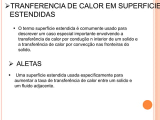 TRANFERENCIA DE CALOR EM SUPERFICIE
ESTENDIDAS
 O termo superfície estendida é comumente usado para
descrever um caso especial importante envolvendo a
transferência de calor por condução n interior de um solido e
a transferência de calor por convecção nas fronteiras do
solido.
 ALETAS
 Uma superfície estendida usada especificamente para
aumentar a taxa de transferência de calor entre um solido e
um fluido adjacente.
 