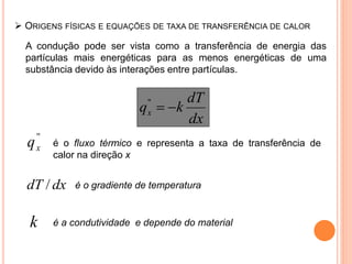  ORIGENS FÍSICAS E EQUAÇÕES DE TAXA DE TRANSFERÊNCIA DE CALOR
A condução pode ser vista como a transferência de energia das
partículas mais energéticas para as menos energéticas de uma
substância devido às interações entre partículas.
dx
dT
kqx ''
''
xq é o fluxo térmico e representa a taxa de transferência de
calor na direção x
dxdT / é o gradiente de temperatura
k é a condutividade e depende do material
 