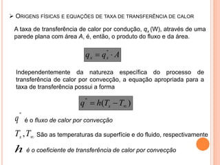 A taxa de transferência de calor por condução, qx (W), através de uma
parede plana com área A, é, então, o produto do fluxo e da área.
 ORIGENS FÍSICAS E EQUAÇÕES DE TAXA DE TRANSFERÊNCIA DE CALOR
Aqq xx  ''
Independentemente da natureza específica do processo de
transferência de calor por convecção, a equação apropriada para a
taxa de transferência possui a forma
)(''
 TThq s
é o fluxo de calor por convecção
''
q
TTs , São as temperaturas da superfície e do fluido, respectivamente
h é o coeficiente de transferência de calor por convecção
 