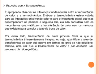  RELAÇÃO COM A TERMODINÂMICA
É apropriado observar as diferenças fundamentais entre a transferência
de calor e a termodinâmica. Embora a termodinâmica esteja votada
para as interações envolvendo calor e para o importante papel que elas
desempenham na primeira e segunda leis, ela não considera nem os
mecanismos que viabilizam a transferência de calor nem os métodos
que existem para calcular a taxa de troca de calor.
Por outro lado, transferência de calor procura fazer o que a
termodinâmica é inerentemente incapaz, ou seja, quantificar a taxa de
transferência de calor que ocorre em termos do grau de não-equilíbrio
térmico, uma vez que a transferência de calor é por essência um
processo de não-equilíbrio.
 