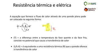 Resistência térmica e elétrica
A equação que fornece o fluxo de calor através de uma parede plana pode
ser colocada na seguinte forma:
A
k
L
T
q
.

=

• (T) = a diferença entre a temperatura da face quente e da face fria,
consiste no potencial que causa a transferência de calor
• (L/k.A) = é equivalente a uma resistência térmica (R) que a parede oferece
à transferência de calor
 
