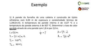 Exemplo
1) A parede da fornalha de uma caldeira é construída de tijolos
refratários com 0,20 m de espessura e condutividade térmica de
1,3W/(m.K). A temperatura da parede interna é de 1127 oC e a
temperatura da parede externa é de 827 oC. Determinar a taxa de calor
perdido através de uma parede com 1,8 m por 2,0 m.
 