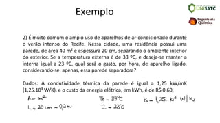 Exemplo
2) É muito comum o amplo uso de aparelhos de ar-condicionado durante
o verão intenso do Recife. Nessa cidade, uma residência possui uma
parede, de área 40 m² e espessura 20 cm, separando o ambiente interior
do exterior. Se a temperatura externa é de 33 ºC, e deseja-se manter a
interna igual a 23 ºC, qual será o gasto, por hora, de aparelho ligado,
considerando-se, apenas, essa parede separadora?
Dados: A condutividade térmica da parede é igual a 1,25 kW/mK
(1,25.10³ W/K), e o custo da energia elétrica, em kWh, é de R$ 0,60.
 