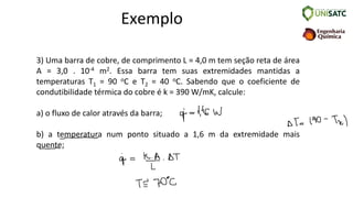 Exemplo
3) Uma barra de cobre, de comprimento L = 4,0 m tem seção reta de área
A = 3,0 . 10-4 m2. Essa barra tem suas extremidades mantidas a
temperaturas T1 = 90 oC e T2 = 40 oC. Sabendo que o coeficiente de
condutibilidade térmica do cobre é k = 390 W/mK, calcule:
a) o fluxo de calor através da barra;
b) a temperatura num ponto situado a 1,6 m da extremidade mais
quente;
 