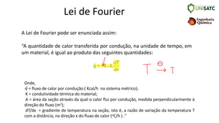 Lei de Fourier
A Lei de Fourier pode ser enunciada assim:
“A quantidade de calor transferida por condução, na unidade de tempo, em
um material, é igual ao produto das seguintes quantidades:
. .
q k A
dT
dx
= −
Onde,
= fluxo de calor por condução ( Kcal/h no sistema métrico);
K = condutividade térmica do material;
A = área da seção através da qual o calor flui por condução, medida perpendicularmente à
direção do fluxo (m2);
dT/dx = gradiente de temperatura na seção, isto é, a razão de variação da temperatura T
com a distância, na direção x do fluxo de calor (oC/h ) ."
q
 