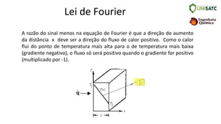 Lei de Fourier
A razão do sinal menos na equação de Fourier é que a direção do aumento
da distância x deve ser a direção do fluxo de calor positivo. Como o calor
flui do ponto de temperatura mais alta para o de temperatura mais baixa
(gradiente negativo), o fluxo só será positivo quando o gradiente for positivo
(multiplicado por -1).
 