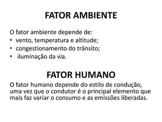 FATOR AMBIENTE
O fator ambiente depende de:
• vento, temperatura e altitude;
• congestionamento do trânsito;
• iluminação da via.
FATOR HUMANO
O fator humano depende do estilo de condução,
uma vez que o condutor é o principal elemento que
mais faz variar o consumo e as emissões liberadas.
 