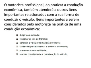 O motorista profissional, ao praticar a condução
econômica, também atenderá a outros itens
importantes relacionados com a sua forma de
conduzir o veículo. Itens importantes a serem
considerados pelo motorista na prática de uma
condução econômica:
 