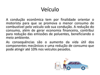 Veículo
A condução econômica tem por finalidade orientar o
motorista para que se promova o menor consumo de
combustível pelo veículo sob sua condução. A redução do
consumo, além de gerar economia financeira, contribui
para redução das emissões de poluentes, beneficiando o
meio ambiente.
As consequências são o aumento da vida útil dos
componentes mecânicos e uma redução de consumo que
pode atingir até 10% nos veículos pesados.
 