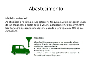 Abastecimento
Nível de combustível
Ao abastecer o veículo, procure colocar no tanque um volume superior a 50%
da sua capacidade e nunca deixe o volume do tanque atingir a reserva. Uma
boa hora para o reabastecimento seria quando o tanque atingir 25% da sua
capacidade.
 