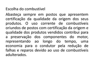 Escolha do combustível
Abasteça sempre em postos que apresentem
certificação da qualidade da origem dos seus
produtos. O uso corrente de combustíveis
oriundos de postos com certificação da origem e
qualidade dos produtos vendidos contribui para
a preservação dos componentes do motor,
representando ao longo do tempo, uma
economia para o condutor pela redução de
falhas e reparos devido ao uso de combustíveis
adulterados.
 