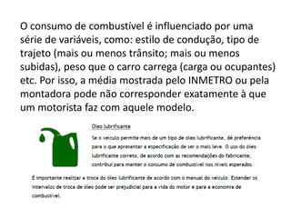 O consumo de combustível é influenciado por uma
série de variáveis, como: estilo de condução, tipo de
trajeto (mais ou menos trânsito; mais ou menos
subidas), peso que o carro carrega (carga ou ocupantes)
etc. Por isso, a média mostrada pelo INMETRO ou pela
montadora pode não corresponder exatamente à que
um motorista faz com aquele modelo.
 